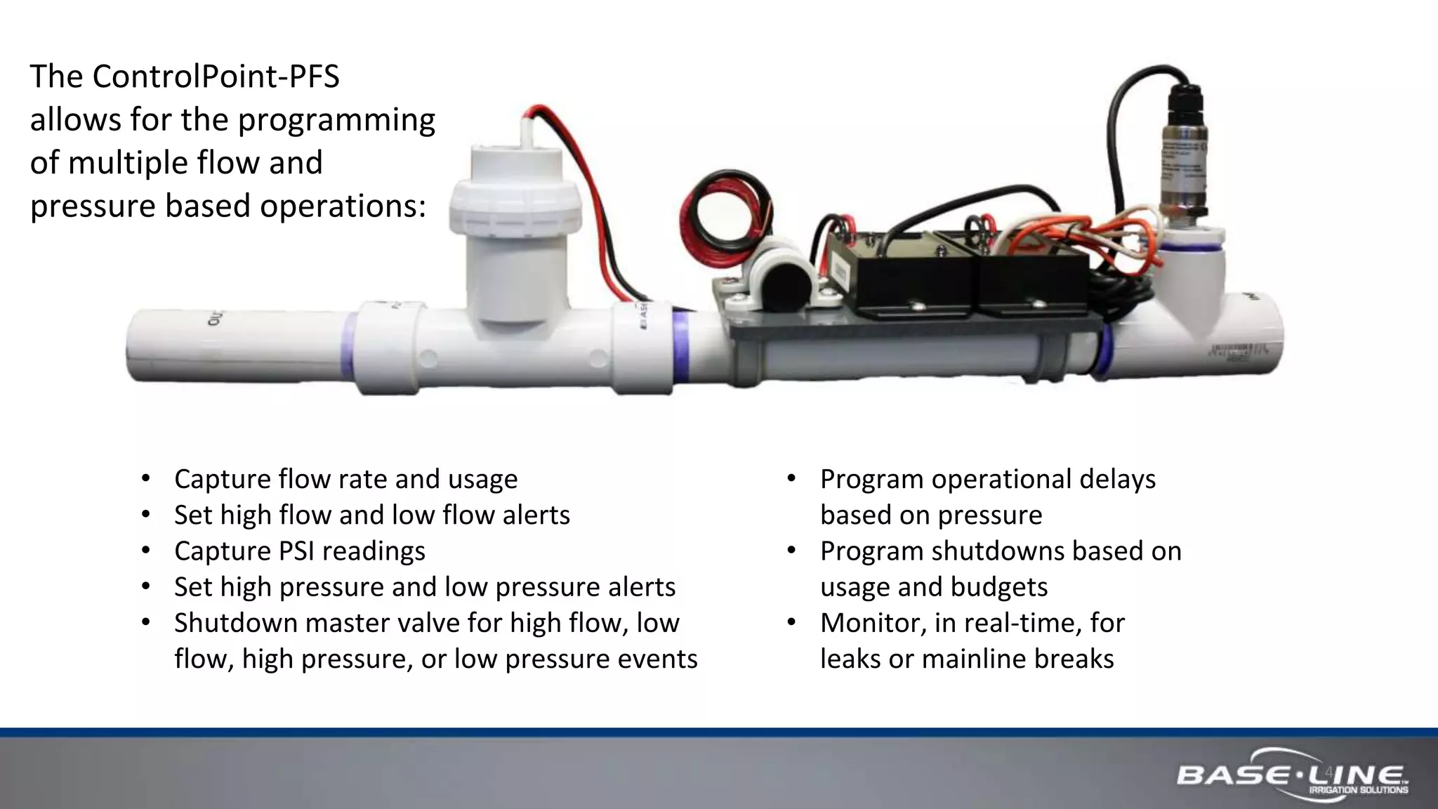 4
• Capture flow rate and usage
• Set high flow and low flow alerts
• Capture PSI readings
• Set high pressure and low pressure alerts
• Shutdown master valve for high flow, low
flow, high pressure, or low pressure events
• Program operational delays
based on pressure
• Program shutdowns based on
usage and budgets
• Monitor, in real-time, for
leaks or mainline breaks
The ControlPoint-PFS
allows for the programming
of multiple flow and
pressure based operations:
 