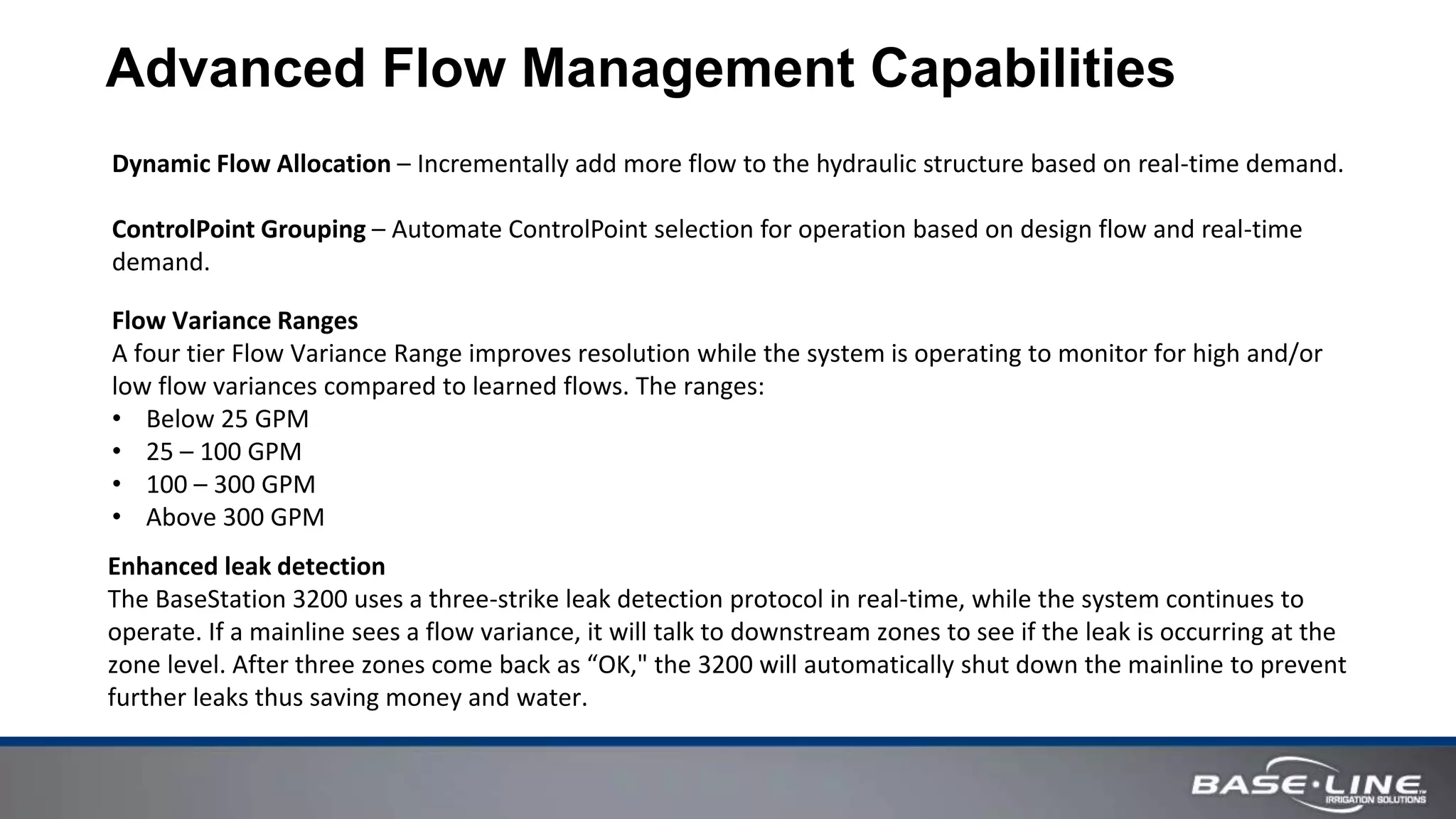 Advanced Flow Management Capabilities
Enhanced leak detection
The BaseStation 3200 uses a three-strike leak detection protocol in real-time, while the system continues to
operate. If a mainline sees a flow variance, it will talk to downstream zones to see if the leak is occurring at the
zone level. After three zones come back as “OK," the 3200 will automatically shut down the mainline to prevent
further leaks thus saving money and water.
Flow Variance Ranges
A four tier Flow Variance Range improves resolution while the system is operating to monitor for high and/or
low flow variances compared to learned flows. The ranges:
• Below 25 GPM
• 25 – 100 GPM
• 100 – 300 GPM
• Above 300 GPM
Dynamic Flow Allocation – Incrementally add more flow to the hydraulic structure based on real-time demand.
ControlPoint Grouping – Automate ControlPoint selection for operation based on design flow and real-time
demand.
 
