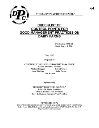 64
THE DAIRY PRACTICES COUNCIL®
CHECKLIST OF
CONTROL POINTS FOR
GOOD MANAGEMENT PRACTICES ON
DAIRY FARMS
Publication: DPC 64
Single Copy: $ 3.00
May 1997
Prepared by
COMMUNICATIONS AND UNIFORMITY TASK FORCE
Lynn S. Hinckley, Director
Michael Brugger Robert Graves
Lynn Hinckley John Porter
Dan Scruton
Sponsored by
THE DAIRY PRACTICES COUNCIL®
Jeffery M. Bloom, President
Don M. Breiner, Vice President
Terry B. Musson, Executive Vice President
APPROVED COPY
EXCEPTIONS FOR INDIVIDUAL STATES, IF ANY, WILL BE FOUND IN FOOTNOTES
Order From: DPC, 51 E. Front Street, Suite 2, Keyport, NJ 07735 TEL/FAX 732-203-1947
http://members.aol.com/dairypc
 