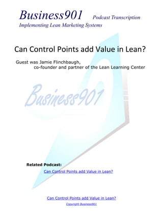 Business901                    Podcast Transcription
 Implementing Lean Marketing Systems



Can Control Points add Value in Lean?
Guest was Jamie Flinchbaugh,
       co-founder and partner of the Lean Learning Center




    Related Podcast:
            Can Control Points add Value in Lean?




             Can Control Points add Value in Lean?
                       Copyright Business901
 