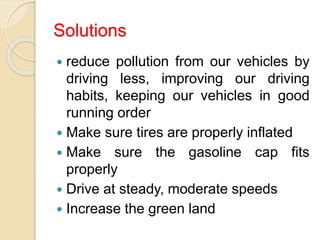 Solutions
 reduce pollution from our vehicles by
driving less, improving our driving
habits, keeping our vehicles in good
running order
 Make sure tires are properly inflated
 Make sure the gasoline cap fits
properly
 Drive at steady, moderate speeds
 Increase the green land
 