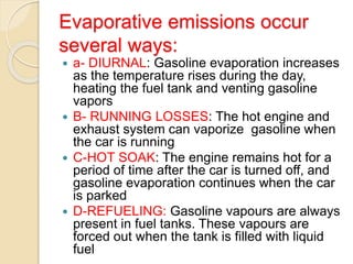 Evaporative emissions occur
several ways:
 a- DIURNAL: Gasoline evaporation increases
as the temperature rises during the day,
heating the fuel tank and venting gasoline
vapors
 B- RUNNING LOSSES: The hot engine and
exhaust system can vaporize gasoline when
the car is running
 C-HOT SOAK: The engine remains hot for a
period of time after the car is turned off, and
gasoline evaporation continues when the car
is parked
 D-REFUELING: Gasoline vapours are always
present in fuel tanks. These vapours are
forced out when the tank is filled with liquid
fuel
 