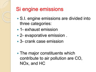 Si engine emissions
 S.I. engine emissions are divided into
three categories:
 1- exhaust emission
 2- evaporative emission .
 3- crank case emission
 The major constituents which
contribute to air pollution are CO,
NOx, and HC
 