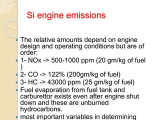 Si engine emissions
 The relative amounts depend on engine
design and operating conditions but are of
order:
 1- NOx -> 500-1000 ppm (20 gm/kg of fuel
)
 2- CO -> 122% (200gm/kg of fuel)
 3- HC -> 43000 ppm (25 gm/kg of fuel)
 Fuel evaporation from fuel tank and
carburettor exists even after engine shut
down and these are unburned
hydrocarbons.
 most important variables in determining
 