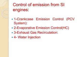 Control of emission from SI
engines:
 1-Crankcase Emission Control (PCV
System):
 2-Evaporative Emission Control(HC)
 3-Exhaust Gas Recirculation:
 4- Water Injection
 