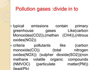 Pollution gases :divide in to
 typical emissions contain primary
greenhouse gases Like(carbon
Monoxides(CO2)),(methan (CH4)),(nitrous
oxides(NO2))
 criteria pollutants like (carbon
monoxide(CO)) (total nitrogen
oxides(NOX)) (sulpher dioxide(SO2))(non
methane volatile organic compounds
(NMVOC) (particulate matter(PM))
(lead(Pb)
 