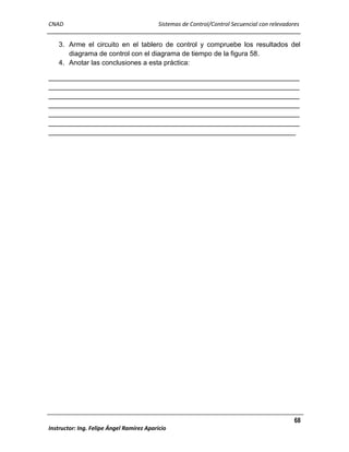 CNAD

Sistemas de Control/Control Secuencial con relevadores

3. Arme el circuito en el tablero de control y compruebe los resultados del
diagrama de control con el diagrama de tiempo de la figura 58.
4. Anotar las conclusiones a esta práctica:
__________________________________________________________________
__________________________________________________________________
__________________________________________________________________
__________________________________________________________________
__________________________________________________________________
__________________________________________________________________
_________________________________________________________________

68
Instructor: Ing. Felipe Ángel Ramírez Aparicio

 