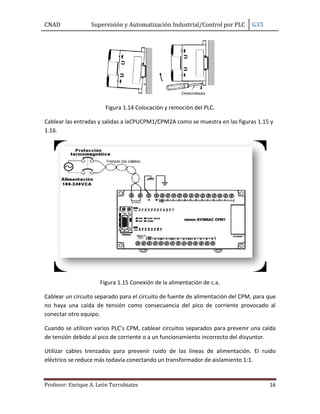 CNAD Supervisión y Automatización Industrial/Control por PLC G35
Profesor: Enrique A. León Turrubiates 16
Figura 1.14 Colocación y remoción del PLC.
Cablear las entradas y salidas a laCPUCPM1/CPM2A como se muestra en las figuras 1.15 y
1.16.
Figura 1.15 Conexión de la alimentación de c.a.
Cablear un circuito separado para el circuito de fuente de alimentación del CPM, para que
no haya una caída de tensión como consecuencia del pico de corriente provocado al
conectar otro equipo.
Cuando se utilicen varios PLC’s CPM, cablear circuitos separados para prevenir una caída
de tensión debido al pico de corriente o a un funcionamiento incorrecto del disyuntor.
Utilizar cables trenzados para prevenir ruido de las líneas de alimentación. El ruido
eléctrico se reduce más todavía conectando un transformador de aislamiento 1:1.
 