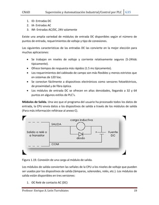 CNAD Supervisión y Automatización Industrial/Control por PLC G35
Profesor: Enrique A. León Turrubiates 19
1. ID- Entradas DC
2. IA- Entradas AC
3. IM- Entradas AC/DC, 24V solamente
Existe una amplia variedad de módulos de entrada DC disponibles según el número de
puntos de entrada, requerimientos de voltaje y tipo de conexiones.
Las siguientes características de las entradas DC las convierte en la mejor elección para
muchas aplicaciones:
 Se trabajan en niveles de voltaje y corriente relativamente seguros (5-24Vdc
típicamente).
 Ofrece tiempos de respuesta más rápidos (1.5 ms típicamente).
 Los requerimientos del cableado de campo son más flexibles y menos estrictos que
en sistemas de 120 Vac.
 Se conectan fácilmente a dispositivos electrónicos como sensores fotoeléctricos,
de proximidad y de fibra óptica.
 Los módulos de entrada DC se ofrecen en altas densidades, llegando a 32 y 64
puntos en algunos estilos de PLC’s.
Módulos de Salida. Una vez que el programa del usuario ha procesado todos los datos de
entrada, la CPU envía datos a los dispositivos de salida a través de los módulos de salida
(Para más información refiérase al anexo C).
Figura 1.19. Conexión de una carga al módulo de salida.
Los módulos de salida convierten las señales de la CPU a los niveles de voltaje que pueden
ser usados por los dispositivos de salida (lámparas, solenoides, relés, etc.). Los módulos de
salida están disponibles en tres versiones:
1. OC Relé de contacto AC (DC)
 