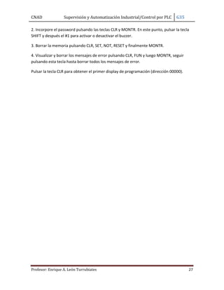 CNAD Supervisión y Automatización Industrial/Control por PLC G35
Profesor: Enrique A. León Turrubiates 27
2. Incorpore el password pulsando las teclas CLR y MONTR. En este punto, pulsar la tecla
SHIFT y después el #1 para activar o desactivar el buzzer.
3. Borrar la memoria pulsando CLR, SET, NOT, RESET y finalmente MONTR.
4. Visualizar y borrar los mensajes de error pulsando CLR, FUN y luego MONTR, seguir
pulsando esta tecla hasta borrar todos los mensajes de error.
Pulsar la tecla CLR para obtener el primer display de programación (dirección 00000).
 