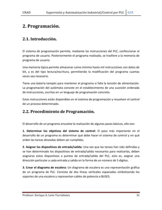 CNAD Supervisión y Automatización Industrial/Control por PLC G35
Profesor: Enrique A. León Turrubiates 31
2. Programación.
2.1. Introducción.
El sistema de programación permite, mediante las instrucciones del PLC, confeccionar el
programa de usuario. Posteriormente el programa realizado, se trasfiere a la memoria de
programa de usuario.
Una memoria típica permite almacenar como mínimo hasta mil instrucciones con datos de
bit, y es del tipo lectura/escritura, permitiendo la modificación del programa cuantas
veces sea necesario.
Tiene una batería tampón para mantener el programa si falla la tensión de alimentación.
La programación del autómata consiste en el establecimiento de una sucesión ordenada
de instrucciones, escritas en un lenguaje de programación concreto.
Estas instrucciones están disponibles en el sistema de programación y resuelven el control
de un proceso determinado.
2.2. Procedimiento de Programación.
El desarrollo de un programa envuelve la realización de algunos pasos básicos, ello son:
1. Determinar los objetivos del sistema de control: El paso más importante en el
desarrollo de un programa es determinar qué debe hacer el sistema de control y en qué
orden las tareas deseadas deben ser cumplidas.
2. Asignar los dispositivos de entrada/salida: Una vez que las tareas han sido definidas y
se han determinado los dispositivos de entrada/salida necesarios para realizarlas, deben
asignarse estos dispositivos a puntos de entrada/salida del PLC, esto es, asignar una
dirección particular a cada entrada y salida en la forma de un número de 5 dígitos.
3. Crear el diagrama de escalera: Un diagrama de escalera es una representación gráfica
de un programa de PLC. Consiste de dos líneas verticales espaciadas simbolizando los
soportes de una escalera y representan cables de potencia o BUSES.
 