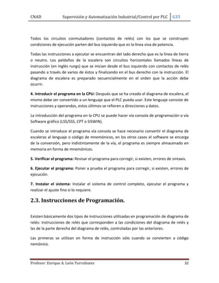 CNAD Supervisión y Automatización Industrial/Control por PLC G35
Profesor: Enrique A. León Turrubiates 32
Todos los circuitos conmutadores (contactos de relés) con los que se construyen
condiciones de ejecución parten del bus izquierdo que es la línea viva de potencia.
Todas las instrucciones a ejecutar se encuentran del lado derecho que es la línea de tierra
o neutro. Los peldaños de la escalera son circuitos horizontales llamados líneas de
instrucción (en inglés rungs) que se inician desde el bus izquierdo con contactos de relés
pasando a través de varios de éstos y finalizando en el bus derecho con la instrucción. El
diagrama de escalera es preparado secuencialmente en el orden que la acción debe
ocurrir.
4. Introducir el programa en la CPU: Después que se ha creado el diagrama de escalera, el
mismo debe ser convertido a un lenguaje que el PLC pueda usar. Este lenguaje consiste de
instrucciones y operandos, estos últimos se refieren a direcciones y datos.
La introducción del programa en la CPU se puede hacer vía consola de programación o vía
Software gráfico (LSS/SSS, CPT o SISWIN).
Cuando se introduce el programa vía consola se hace necesario convertir el diagrama de
escaleras al lenguaje o código de mnemónicos, en los otros casos el software se encarga
de la conversión, pero indistintamente de la vía, el programa es siempre almacenado en
memoria en forma de mnemónicos.
5. Verificar el programa: Revisar el programa para corregir, si existen, errores de sintaxis.
6. Ejecutar el programa: Poner a prueba el programa para corregir, si existen, errores de
ejecución.
7. Instalar el sistema: Instalar el sistema de control completo, ejecutar el programa y
realizar el ajuste fino si lo requiere.
2.3. Instrucciones de Programación.
Existen básicamente dos tipos de instrucciones utilizadas en programación de diagrama de
relés: instrucciones de relés que corresponden a las condiciones del diagrama de relés y
las de la parte derecha del diagrama de relés, controladas por las anteriores.
Las primeras se utilizan en forma de instrucción sólo cuando se convierten a código
nemónico.
 