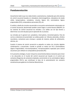 CNAD Supervisión y Automatización Industrial/Control por PLC G35
Profesor: Enrique A. León Turrubiates 3
Fundamentación
Actualmente todo lo que nos rodea tiende a automatizarse, empleando para ello sistemas
de control secuencial basados en relevadores electromagnéticos, relevadores de estado
sólido, temporizadores, contadores, circuitos lógicos (CI), controladores lógicos
programables (PLC), computadoras personales (PC), etc.
El análisis y diseño de circuitos secuenciales se encuentra estrechamente relacionado con
el control secuencial, denominado también control lógico o control binario (ON/OFF). En
los sistemas de control secuencial las entradas y las salidas son de tipo binario y
determinan una serie de pasos para la operación de un proceso.
Las entradas por lo general son: pulsadores, interruptores, microinterruptores, fines de
carrera o detectores de proximidad. Las salidas pueden ser: Válvulas solenoides, cilindros
neumáticos, contactores para arranque y parada de motores, pilotos de señalización,
alarmas, etc.
Cuando el sistema de control secuencial es pequeño se realiza con circuitos digitales
combinatorios y secuenciales. Cuando es grande se realiza con PLC´s (Controladores
Lógicos Programables), microcomputadores, microprocesadores especiales para control
secuencial y por software en computadoras personales (PC).
En la presente antología, el autor incluye los conocimientos básicos necesarios para iniciar
a los educandos en el mundo del control secuencial por basado en el control por
contactos (Diagramas de contactos) empleados comúnmente en los controladores lógicos
programables (PLC’s), que constituyen la base de la automatización tan necesaria
actualmente para gobernar los Sistemas Mecatrónicos.
 