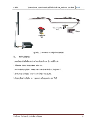 CNAD Supervisión y Automatización Industrial/Control por PLC G35
Profesor: Enrique A. León Turrubiates 51
Figura 2.23. Control de limpiaparabrisas.
IV. Instrucciones
1. Analice detalladamente el planteamiento del problema.
2. Elabore una propuesta de solución.
3. Realice el diagrama de escalera de acuerdo a su propuesta.
4. Simule el correcto funcionamiento del circuito.
5. Proceda a trasladar su respuesta a la solución por PLC.
 