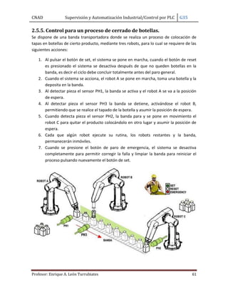 CNAD Supervisión y Automatización Industrial/Control por PLC G35
Profesor: Enrique A. León Turrubiates 61
2.5.5. Control para un proceso de cerrado de botellas.
Se dispone de una banda transportadora donde se realiza un proceso de colocación de
tapas en botellas de cierto producto, mediante tres robots, para lo cual se requiere de las
siguientes acciones:
1. Al pulsar el botón de set, el sistema se pone en marcha, cuando el botón de reset
es presionado el sistema se desactiva después de que no queden botellas en la
banda, es decir el ciclo debe concluir totalmente antes del paro general.
2. Cuando el sistema se acciona, el robot A se pone en marcha, toma una botella y la
deposita en la banda.
3. Al detectar pieza el sensor PH1, la banda se activa y el robot A se va a la posición
de espera.
4. Al detectar pieza el sensor PH3 la banda se detiene, activándose el robot B,
permitiendo que se realice el tapado de la botella y asumir la posición de espera.
5. Cuando detecta pieza el sensor PH2, la banda para y se pone en movimiento el
robot C para quitar el producto colocándolo en otro lugar y asumir la posición de
espera.
6. Cada que algún robot ejecute su rutina, los robots restantes y la banda,
permanecerán inmóviles.
7. Cuando se presione el botón de paro de emergencia, el sistema se desactiva
completamente para permitir corregir la falla y limpiar la banda para reiniciar el
proceso pulsando nuevamente el botón de set.
 