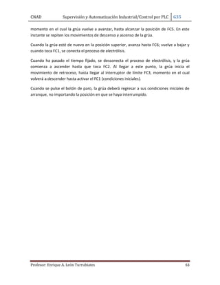 CNAD Supervisión y Automatización Industrial/Control por PLC G35
Profesor: Enrique A. León Turrubiates 63
momento en el cual la grúa vuelve a avanzar, hasta alcanzar la posición de FC5. En este
instante se repiten los movimientos de descenso y ascenso de la grúa.
Cuando la grúa esté de nuevo en la posición superior, avanza hasta FC6; vuelve a bajar y
cuando toca FC1, se conecta el proceso de electrólisis.
Cuando ha pasado el tiempo fijado, se desconecta el proceso de electrólisis, y la grúa
comienza a ascender hasta que toca FC2. Al llegar a este punto, la grúa inicia el
movimiento de retroceso, hasta llegar al interruptor de límite FC3, momento en el cual
volverá a descender hasta activar el FC1 (condiciones iniciales).
Cuando se pulse el botón de paro, la grúa deberá regresar a sus condiciones iniciales de
arranque, no importando la posición en que se haya interrumpido.
 