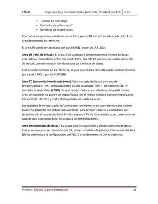 CNAD

Supervisión y Automatización Industrial/Control por PLC
•
•
•

G35

Tiempo de ciclo largo
Contador de potencia-off
Banderas de diagnósticos

Con pocas excepciones, el estado de los bits y words AR son refrescados cada ciclo. Esta
área de memoria es retentiva.
El área AR puede ser accesada por canal (AR11) o por bit (AR1100).
Área LR (relés de enlace). El área LR es usada para almacenamiento interno de datos
enlazados o compartidos entre dos o más PLC’s. Los bits LR pueden ser usados como bits
de trabajo cuando no están siendo usados para enlaces de datos.
Esta área de memoria no es retentiva, al igual que el área HR y AR puede ser direccionada
por canal (LR00) o por bit (LR0010).
Área TC (temporizadores/contadores). Esta área está dedicada para uso de
temporizadores (TIM), temporizadores de alta velocidad (TIMH), contadores (CNT) y
contadores reversibles (CNTR). Ya que temporizadores y contadores ocupan la misma
área, un contador no puede ser especificado con el mismo número que un temporizador.
Por ejemplo: CNT 010 y TIM 010 no pueden ser usados a la vez.
Los registros de temporizadores/contadores son memoria de tipo retentiva. Los valores
fijados SV (descrito con detalle más adelante) para temporizadores y contadores son
retenidos aún si la potencia falla. El valor presente PV de los contadores es conservado en
caso de que la potencia falle, no así para los temporizadores.
Área DM (memoria de datos). Es usada para manipulación y almacenamiento de datos.
Esta área no puede ser accesada por bit, sino en unidades de palabra. Cierta zona del área
DM es destinada a la configuración del PLC. El área de memoria DM es retentiva.

Profesor: Enrique A. León Turrubiates

23

 