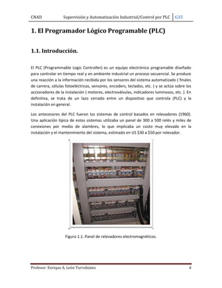 CNAD

Supervisión y Automatización Industrial/Control por PLC

G35

1. El Programador Lógico Programable (PLC)
1.1. Introducción.
El PLC (Programmable Logic Controller) es un equipo electrónico programable diseñado
para controlar en tiempo real y en ambiente industrial un proceso secuencial. Se produce
una reacción a la información recibida por los sensores del sistema automatizado ( finales
de carrera, células fotoeléctricas, sensores, encoders, teclados, etc. ) y se actúa sobre los
accionadores de la instalación ( motores, electroválvulas, indicadores luminosos, etc. ). En
definitiva, se trata de un lazo cerrado entre un dispositivo que controla (PLC) y la
instalación en general.
Los antecesores del PLC fueron los sistemas de control basados en relevadores (1960).
Una aplicación típica de estos sistemas utilizaba un panel de 300 a 500 relés y miles de
conexiones por medio de alambres, lo que implicaba un costo muy elevado en la
instalación y el mantenimiento del sistema, estimado en US $30 a $50 por relevador.

Figura 1.1. Panel de relevadores electromagnéticos.

Profesor: Enrique A. León Turrubiates

4

 