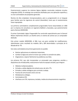 CNAD

Supervisión y Automatización Industrial/Control por PLC

G35

Posteriormente surgieron los sistemas lógicos digitales construidos mediante circuitos
integrados (1970), sin embargo eran productos diseñados para una aplicación específica y
no eran controladores de propósitos generales.
Muchos de ellos empleaban microprocesadores, pero su programación en un lenguaje
poco familiar para los ingenieros de control (Assembler), hacía que el mantenimiento
fuese inapropiado.
Los primeros controladores completamente programables fueron desarrollados en 1968
por la empresa de consultores en ingeniería Bedford y Asociados, que posteriormente
pasó a llamarse MODICOM.
El primer Controlador Lógico Programable fue construido especialmente para la General
Motors Hydramatic Division y se diseñó como un sistema de control con un computador
dedicado.
Este primer modelo MODICOM, el 084, tuvo una gran cantidad de modificaciones,
obteniéndose como resultado los modelos 184 y 384 desarrollados a principios de la
década de los '70.
Con estos controladores de primera generación era posible:




Realizar aplicaciones en ambientes industriales.
Cambiar la lógica de control sin tener que cambiar la conexión de cables.
Diagnosticar y reparar fácilmente los problemas ocurridos.

Los primeros PLC, que sólo incorporaban un procesador para programas sencillos y
dispositivos de entrada/salida, evolucionaron hasta los equipos actuales, que integran:








Módulos multiprocesadores.
Entradas y salidas digitales de contacto seco, de relé o TTL.
Entradas y salidas analógicas para corriente o voltaje.
Puertas de comunicación serial o de red.
Multiplexores análogos,
Controladores PID.
Interfaces con CTR, impresoras, teclados, medios de almacenamiento magnético.

Profesor: Enrique A. León Turrubiates

5

 