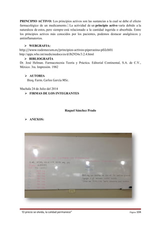 PRINCIPIO ACTIVO: Los principios activos son las sustancias a la cual se debe el efecto
farmacológico de un medicamento. La actividad de un principio activo varía debido a la
naturaleza de estos, pero siempre está relacionado a la cantidad ingerida o absorbida. Entre
los principios activos más conocidos por los pacientes, podemos destacar analgésicos y
antiinflamatorios.
 WEBGRAFIA:
http://www.vademecum.es/principios-activos-piperazina-p02cb01
http://apps.who.int/medicinedocs/es/d/Jh2924s/3.2.4.html
 BIBLIOGRAFÍA
Dr. José Helman. Farmacotecnia Teoría y Práctica. Editorial Continental, S.A. de C.V.,
México. 3ra. Impresión. 1982
 AUTORIA
Bioq. Farm. Carlos García MSc.
Machala 24 de Julio del 2014
 FIRMAS DE LOS INTEGRANTES
Raquel Sánchez Prado
 ANEXOS:
“El precio se olvida, la calidad permanece” Página 104
 