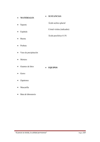• MATERIALES
• Soporte
• Espátula
• Bureta
• Probeta
• Vaso de precipitación
• Mortero
• Guantes de látex
• Gorro
• Zapatones
• Mascarilla
• Bata de laboratorio
“El precio se olvida, la calidad permanece” Página 107
• SUSTANCIAS
Ácido acético glacial
Cristal violeta (indicador)
Ácido perclórico 0.1N
• EQUIPOS
 