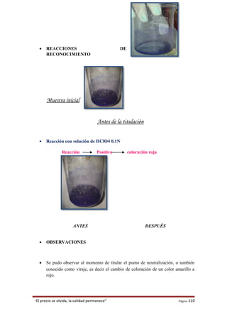 • REACCIONES DE
RECONOCIMIENTO
Muestra inicial
Antes de la titulación
• Reacción con solución de HClO4 0.1N
Reacción Positivo coloración roja
ANTES DESPUÉS
• OBSERVACIONES
• Se pudo observar al momento de titular el punto de neutralización, o también
conocido como viraje, es decir el cambio de coloración de un color amarillo a
rojo.
“El precio se olvida, la calidad permanece” Página 110
 