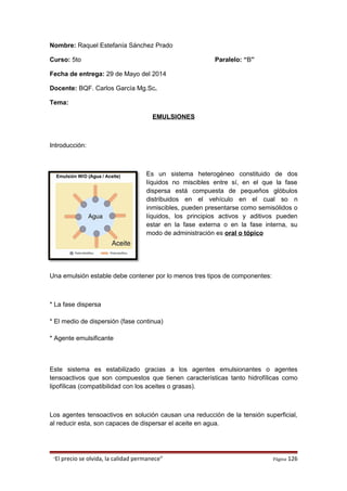 Nombre: Raquel Estefanía Sánchez Prado
Curso: 5to Paralelo: “B”
Fecha de entrega: 29 de Mayo del 2014
Docente: BQF. Carlos García Mg.Sc.
Tema:
EMULSIONES
Introducción:
Es un sistema heterogéneo constituido de dos
líquidos no miscibles entre sí, en el que la fase
dispersa está compuesta de pequeños glóbulos
distribuidos en el vehículo en el cual so n
inmiscibles, pueden presentarse como semisólidos o
líquidos, los principios activos y aditivos pueden
estar en la fase externa o en la fase interna, su
modo de administración es oral o tópico
Una emulsión estable debe contener por lo menos tres tipos de componentes:
* La fase dispersa
* El medio de dispersión (fase continua)
* Agente emulsificante
Este sistema es estabilizado gracias a los agentes emulsionantes o agentes
tensoactivos que son compuestos que tienen características tanto hidrofílicas como
lipofílicas (compatibilidad con los aceites o grasas).
Los agentes tensoactivos en solución causan una reducción de la tensión superficial,
al reducir esta, son capaces de dispersar el aceite en agua.
“El precio se olvida, la calidad permanece” Página 126
 