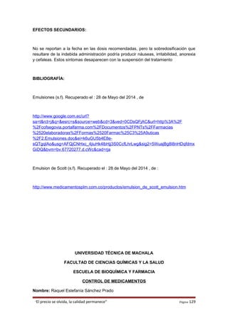 EFECTOS SECUNDARIOS:
No se reportan a la fecha en las dosis recomendadas, pero la sobredosificación que
resultare de la indebida administración podría producir náuseas, irritabilidad, anorexia
y cefaleas. Estos síntomas desaparecen con la suspensión del tratamiento
BIBLIOGRAFÍA:
Emulsiones (s.f). Recuperado el : 28 de Mayo del 2014 , de
http://www.google.com.ec/url?
sa=t&rct=j&q=&esrc=s&source=web&cd=3&ved=0CDsQFjAC&url=http%3A%2F
%2Fcofsegovia.portalfarma.com%2FDocumentos%2FPNTs%2FFarmacias
%2520elaboradoras%2FFormas%2520Farmac%25C3%25A9uticas
%2F2.Emulsiones.doc&ei=k6uGU5b4E8e-
sQTgqIAo&usg=AFQjCNHxc_4jiuHk4lbHjj3S0CcfLhrLwg&sig2=5WuajBg8I8nHDqfdmx
GiDQ&bvm=bv.67720277,d.cWc&cad=rja
Emulsion de Scott (s.f). Recuperado el : 28 de Mayo del 2014 , de :
http://www.medicamentosplm.com.co/productos/emulsion_de_scott_emulsion.htm
UNIVERSIDAD TÉCNICA DE MACHALA
FACULTAD DE CIENCIAS QUÍMICAS Y LA SALUD
ESCUELA DE BIOQUÍMICA Y FARMACIA
CONTROL DE MEDICAMENTOS
Nombre: Raquel Estefanía Sánchez Prado
“El precio se olvida, la calidad permanece” Página 129
 