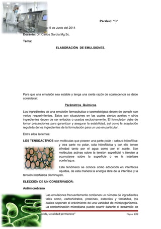 Curso: 5to Paralelo: “B”
Fecha de entrega: 5 de Junio del 2014
Docente: Dr. Carlos García Mg.Sc.
Tema:
ELABORACIÓN DE EMULSIONES.
Para que una emulsión sea estable y tenga una cierta razón de coalescencia se debe
considerar:
Parámetros Químicos
Los ingredientes de una emulsión farmacéutica o cosmetológica deben de cumplir con
varios requerimientos. Estos son situaciones en las cuales ciertos aceites y otros
ingredientes deben de ser evitados o usados exclusivamente. El formulador debe de
tomar precauciones para garantizar y asegurar la estabilidad, así como la aceptación
regulada de los ingredientes de la formulación para un uso en particular.
Entre ellos tenemos:
LOS TENSOACTIVOS son moléculas que poseen una parte polar - cabeza hidrofílica-
y otra parte no polar, cola hidrofóbica y por ello tienen
afinidad tanto por el agua como por el aceite. Son
moléculas activas sobre la tensión superficial y tienden a
acumularse sobre la superficie o en la interfase
aceite/agua.
Este fenómeno se conoce como adsorción en interfaces
líquidas, de esta manera la energía libre de la interfase y la
tensión interfásica disminuyen.
ELECCIÓN DE UN CONSERVADOR:
Antimicrobiano
Las emulsiones frecuentemente contienen un número de ingredientes
tales como, carbohidratos, proteínas, esteroles y fosfatidos, los
cuales soportan el crecimiento de una variedad de microorganismos.
La contaminación microbiana puede ocurrir durante el desarrollo de
“El precio se olvida, la calidad permanece” Página 130
 