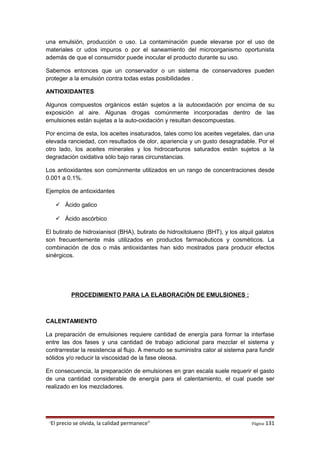 una emulsión, producción o uso. La contaminación puede elevarse por el uso de
materiales cr udos impuros o por el saneamiento del microorganismo oportunista
además de que el consumidor puede inocular el producto durante su uso.
Sabemos entonces que un conservador o un sistema de conservadores pueden
proteger a la emulsión contra todas estas posibilidades .
ANTIOXIDANTES
Algunos compuestos orgánicos están sujetos a la autooxidación por encima de su
exposición al aire. Algunas drogas comúnmente incorporadas dentro de las
emulsiones están sujetas a la auto-oxidación y resultan descompuestas.
Por encima de esta, los aceites insaturados, tales como los aceites vegetales, dan una
elevada ranciedad, con resultados de olor, apariencia y un gusto desagradable. Por el
otro lado, los aceites minerales y los hidrocarburos saturados están sujetos a la
degradación oxidativa sólo bajo raras circunstancias.
Los antioxidantes son comúnmente utilizados en un rango de concentraciones desde
0.001 a 0.1%.
Ejemplos de antioxidantes
 Ácido galico
 Ácido ascórbico
El butirato de hidroxianisol (BHA), butirato de hidroxitolueno (BHT), y los alquil galatos
son frecuentemente más utilizados en productos farmacéuticos y cosméticos. La
combinación de dos o más antioxidantes han sido mostrados para producir efectos
sinérgicos.
PROCEDIMIENTO PARA LA ELABORACIÓN DE EMULSIONES :
CALENTAMIENTO
La preparación de emulsiones requiere cantidad de energía para formar la interfase
entre las dos fases y una cantidad de trabajo adicional para mezclar el sistema y
contrarrestar la resistencia al flujo. A menudo se suministra calor al sistema para fundir
sólidos y/o reducir la viscosidad de la fase oleosa.
En consecuencia, la preparación de emulsiones en gran escala suele requerir el gasto
de una cantidad considerable de energía para el calentamiento, el cual puede ser
realizado en los mezcladores.
“El precio se olvida, la calidad permanece” Página 131
 