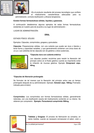 •Es el producto resultante del proceso tecnológico que confiere
al medicamento características adecuadas para su
administración, correcta dosificación y eficacia terapéutica.
Existen formas farmacéuticas sólidas, líquidas y gaseosas.
A continuación detallaremos algunos ejemplos de estas formas farmacéuticas
existentes en nuestro país de acuerdo a su lugar de administración :
LUGAR DE ADMINISTRACIÓN:
ORAL
ESTADO FÍSICO: SÓLIDO
Ejemplos: Cápsulas, comprimidos, grageas y granulados
Cápsulas: Preparaciones sólidas, con una cubierta que puede ser dura o blanda y
tener forma y capacidad variables, y que generalmente contienen una única dosis de
un p.a. Las cubiertas de las cápsulas son de gelatina u otras sustancias,
*Cápsulas dura con cubierta entérica
Las cápsulas pueden recubrirse para resistir la liberación del
principio activo en el fluido gástrico cuando es importante evitar
la irritación de mucosa gástrica. Ejemplo Omeprazol cáps.
40mg
*Cápsulas de liberación prolongada
Se formulan de tal manera que la liberación del principio activo sea en tiempo
prolongado después de su administración. Ejemplo: Dolodol cáps. 100mg (Tramadol,
indicado para el dolor)
Comprimidos: Los comprimidos son formas farmacéuticas sólidas, generalmente
redondas, con una dosificación exacta del medicamento contenido en su interior. Se
obtienen por compresión. Ejemplo: Paracetamol comprimido 500mg.
Tabletas y Grageas: El proceso de fabricación se complica, en
cierta medida, cuando es necesario enmascarar el sabor, color u
“El precio se olvida, la calidad permanece” Página 135
 
