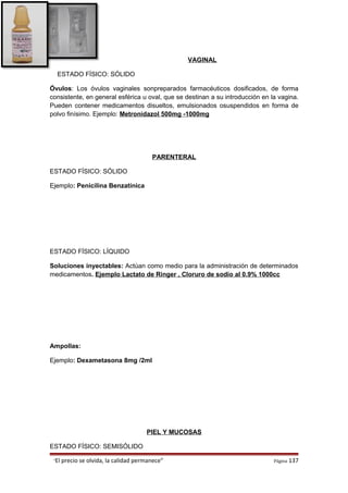 VAGINAL
ESTADO FÍSICO: SÓLIDO
Óvulos: Los óvulos vaginales sonpreparados farmacéuticos dosificados, de forma
consistente, en general esférica u oval, que se destinan a su introducción en la vagina.
Pueden contener medicamentos disueltos, emulsionados osuspendidos en forma de
polvo finísimo. Ejemplo: Metronidazol 500mg -1000mg
PARENTERAL
ESTADO FÍSICO: SÓLIDO
Ejemplo: Penicilina Benzatínica
ESTADO FÍSICO: LÍQUIDO
Soluciones inyectables: Actúan como medio para la administración de determinados
medicamentos. Ejemplo Lactato de Ringer , Cloruro de sodio al 0.9% 1000cc
Ampollas:
Ejemplo: Dexametasona 8mg /2ml
PIEL Y MUCOSAS
ESTADO FÍSICO: SEMISÓLIDO
“El precio se olvida, la calidad permanece” Página 137
 