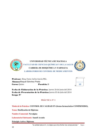 UNIVERSIDAD TÉCNICA DE MACHALA
FACULTAD DE CIENCIAS QUÍMICAS Y DE LA SALUD
CARRERA DE BIOQUÍMICA Y FARMACIA
LABORATORIO DE CONTROL DE MEDICAMENTOS
Profesor: Bioq. Farm. Carlos García MSc.
Alumno:Raquel Sánchez Prado
Curso: Quinto Paralelo: B
Fecha de Elaboración de la Práctica: Jueves 26 de Junio del 2014
Fecha de Presentación de la Práctica: Jueves 03 de Julio del 2014
Grupo N°
PRÁCTICA N° 1
Título de la Práctica: CONTROL DE CALIDAD EN (forma farmacéutica COMPRIMIDO).
Tema: Dosificación de Dipirona
Nombre Comercial: Novalgina
Laboratorio Fabricante: Sanofi Aventis
Principio Activo: Dipirona
“la calidad esta en ti, no dejes que otros Sufran las consecuencias “ Página
18
10
 