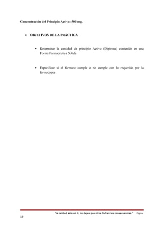 Concentración del Principio Activo: 500 mg.
• OBJETIVOS DE LA PRÁCTICA
• Determinar la cantidad de principio Activo (Dipirona) contenido en una
Forma Farmacéutica Solida
• Especificar si el fármaco cumple o no cumple con lo requerido por la
farmacopea
“la calidad esta en ti, no dejes que otros Sufran las consecuencias “ Página
19
 