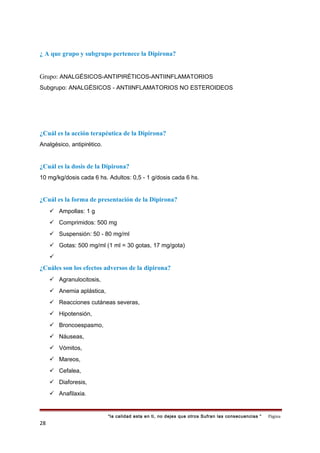 ¿ A que grupo y subgrupo pertenece la Dipirona?
Grupo: ANALGÉSICOS-ANTIPIRÉTICOS-ANTIINFLAMATORIOS
Subgrupo: ANALGÉSICOS - ANTIINFLAMATORIOS NO ESTEROIDEOS
¿Cuál es la acción terapéutica de la Dipirona?
Analgésico, antipirético.
¿Cuál es la dosis de la Dipirona?
10 mg/kg/dosis cada 6 hs. Adultos: 0,5 - 1 g/dosis cada 6 hs.
¿Cuál es la forma de presentación de la Dipirona?
 Ampollas: 1 g
 Comprimidos: 500 mg
 Suspensión: 50 - 80 mg/ml
 Gotas: 500 mg/ml (1 ml = 30 gotas, 17 mg/gota)

¿Cuáles son los efectos adversos de la dipirona?
 Agranulocitosis,
 Anemia aplástica,
 Reacciones cutáneas severas,
 Hipotensión,
 Broncoespasmo,
 Náuseas,
 Vómitos,
 Mareos,
 Cefalea,
 Diaforesis,
 Anafilaxia.
“la calidad esta en ti, no dejes que otros Sufran las consecuencias “ Página
28
 