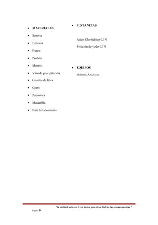• MATERIALES
• Soporte
• Espátula
• Bureta
• Probeta
• Mortero
• Vaso de precipitación
• Guantes de látex
• Gorro
• Zapatones
• Mascarilla
• Bata de laboratorio
“la calidad esta en ti, no dejes que otros Sufran las consecuencias “
Página 34
• SUSTANCIAS
Ácido Clorhídrico 0.1N
Solución de yodo 0.1N
• EQUIPOS
Balanza Analítica
 