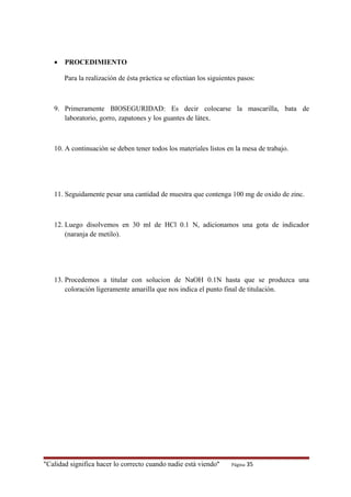 • PROCEDIMIENTO
Para la realización de ésta práctica se efectúan los siguientes pasos:
9. Primeramente BIOSEGURIDAD: Es decir colocarse la mascarilla, bata de
laboratorio, gorro, zapatones y los guantes de látex.
10. A continuación se deben tener todos los materiales listos en la mesa de trabajo.
11. Seguidamente pesar una cantidad de muestra que contenga 100 mg de oxido de zinc.
12. Luego disolvemos en 30 ml de HCl 0.1 N, adicionamos una gota de indicador
(naranja de metilo).
13. Procedemos a titular con solucion de NaOH 0.1N hasta que se produzca una
coloración ligeramente amarilla que nos indica el punto final de titulación.
"Calidad significa hacer lo correcto cuando nadie está viendo" Página 35
 