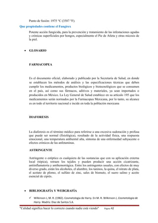 Punto de fusión: 1975 °C (3587 °F).
Que propiedades contiene el Fungirex
Potente acción fungicida, para la prevención y tratamiento de las infestaciones agudas
y crónicas superficiales por hongos, especialmente el Pie de Atleta y otras micosis de
la piel.
• GLOSARIO
FARMACOPEA
Es el documento oficial, elaborado y publicado por la Secretaría de Salud, en donde
se establecen los métodos de análisis y las especificaciones técnicas que deben
cumplir los medicamentos, productos biológicos y biotecnológicos que se consumen
en el país, así como sus fármacos, aditivos y materiales, ya sean importados o
producidos en México. La Ley General de Salud establece en su artículo 195 que los
medicamentos serán normados por la Farmacopea Mexicana, por lo tanto, su alcance
es en todo el territorio nacional e incide en toda la población mexicana
DIAFORESIS
La diaforesis es el término médico para referirse a una excesiva sudoración y profusa
que puede ser normal (fisiológica), resultado de la actividad física, una respuesta
emocional, una temperatura ambiental alta, síntoma de una enfermedad subyacente o
efectos crónicos de las anfetaminas.
ASTRINGENTE
Astringente o estíptico es cualquiera de las sustancias que con su aplicación externa
local (tópica), retraen los tejidos y pueden producir una acción cicatrizante,
antiinflamatoria y antihemorrágica. Entre los astringentes usuales, con efectos de muy
diverso grado, están los alcoholes, el alumbre, los taninos, la quina, el nitrato de plata,
el acetato de plomo, el sulfato de zinc, sales de bismuto, el suero salino y aceite
esencial de ciprés.
• BIBLIOGRAFÍA Y WEBGRAFÍA
 Wilkinson J, M. R. (1982). Cosmetologia de Harry. En M. R. Wilkinson J, Cosmetologia de
Harry. Madris: Diaz de Santos S.A.
"Calidad significa hacer lo correcto cuando nadie está viendo" Página 42
 