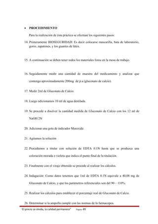 • PROCEDIMIENTO
Para la realización de ésta práctica se efectúan los siguientes pasos:
14. Primeramente BIOSEGURIDAD: Es decir colocarse mascarilla, bata de laboratorio,
gorro, zapatones, y los guantes de látex.
15. A continuación se deben tener todos los materiales listos en la mesa de trabajo.
16. Seguidamente medir una cantidad de muestra del medicamento y analizar que
contenga aproximadamente 200mg de p.a (gluconato de calcio).
17. Medir 2ml de Gluconato de Calcio.
18. Luego adicionamos 10 ml de agua destilada.
19. Se procede a disolver la cantidad medida de Gluconato de Calcio con los 12 ml de
NaOH 2N
20. Adicionar una gota de indicador Murexide.
21. Agitamos la solución
22. Procedemos a titular con solución de EDTA 0.1N hasta que se produzca una
coloración morada o violeta que indica el punto final de la titulación.
23. Finalmente con el viraje obtenido se procede al realizar los cálculos.
24. Indagación: Como datos tenemos que 1ml de EDTA 0.1N equivale a 40,08 mg de
Gluconato de Calcio, y que los parámetros referenciales son del 90 – 110%.
25. Realizar los cálculos para establecer el porcentaje real de Gluconato de Calcio.
26. Determinar si la ampolla cumple con las normas de la farmacopea.
“El precio se olvida, la calidad permanece” Página 49
 