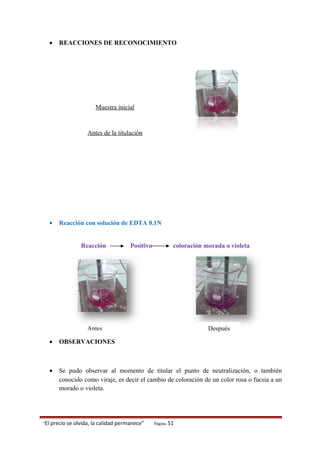 • REACCIONES DE RECONOCIMIENTO
Muestra inicial
Antes de la titulación
• Reacción con solución de EDTA 0.1N
Reacción Positivo coloración morada o violeta
• OBSERVACIONES
• Se pudo observar al momento de titular el punto de neutralización, o también
conocido como viraje, es decir el cambio de coloración de un color rosa o fucsia a un
morado o violeta.
“El precio se olvida, la calidad permanece” Página 51
Antes Después
 