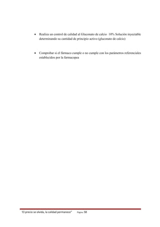 • Realiza un control de calidad al Gluconato de calcio 10% Solución inyectable
determinando su cantidad de principio activo (gluconato de calcio)
• Comprobar si el fármaco cumple o no cumple con los parámetros referenciales
establecidos por la farmacopea
“El precio se olvida, la calidad permanece” Página 58
 