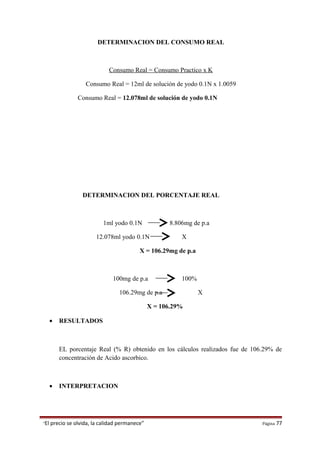 DETERMINACION DEL CONSUMO REAL
Consumo Real = Consumo Practico x K
Consumo Real = 12ml de solución de yodo 0.1N x 1.0059
Consumo Real = 12.078ml de solución de yodo 0.1N
DETERMINACION DEL PORCENTAJE REAL
1ml yodo 0.1N 8.806mg de p.a
12.078ml yodo 0.1N X
X = 106.29mg de p.a
100mg de p.a 100%
106.29mg de p.a X
X = 106.29%
• RESULTADOS
EL porcentaje Real (% R) obtenido en los cálculos realizados fue de 106.29% de
concentración de Acido ascorbico.
• INTERPRETACION
“El precio se olvida, la calidad permanece” Página 77
 