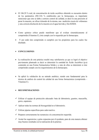 • El 106.29 % real, de concentración de ácido ascórbico obtenido se encuentra dentro
de los parámetros (90-110) % establecidos por la farmacopea, es importante
mencionar que esto se debe a estricto control de calidad, es decir la una precisión al
pesar la muestra, un eficaz triturado de la misma, una medición exacta de volúmenes
y una correcta disolución de la muestra en el agua hervida y fría H2SO4.
• Como químico crítico puedo manifestar que al evaluar sistemáticamente al
comprimido (Vitamina C), éste cumple con lo requerido por la farmacopea.
• Y por ende éste comprimido si cumplirá con los propósitos para los cuales fue
diseñado.
• CONCLUSIONES
• La realización de esta práctica resultó muy satisfactoria ya que se logró el objetivo
previamente planteado es decir se determinó la cantidad de Ácido Ascórbico (p.a)
contenido en una Forma Farmacéutica Solida y a más de ellos se determinó si éste
comprimido cumple con los requerimientos de la farmacopea.
• Se aplicó la validación de un método analítico, siendo este fundamental para la
técnica de análisis de control de calidad de una forma farmacéutica (comprimido –
Vitamina C).
• RECOMENDACIONES
 Utilizar el equipo de protección adecuado: bata de laboratorio, guantes, mascarilla,
gorro, zapatones.
 Aplicar todas las normas de bioseguridad en el laboratorio.
 Utilizar pipetas específicas para cada reactivo.
 Preparar correctamente las sustancias a la concentración requerida.
 Acatar las sugerencias y guías expuestas por el ayudante, para de esta manera obtener
muy buenos resultados en la realización de la práctica
“El precio se olvida, la calidad permanece” Página 78
 
