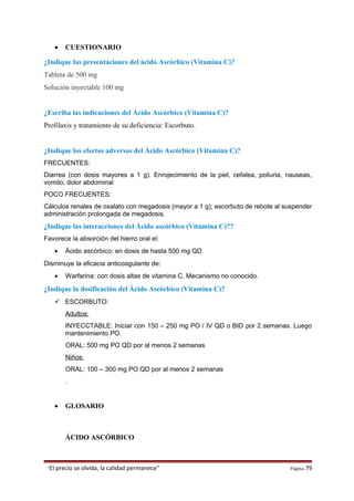 • CUESTIONARIO
¿Indique las presentaciones del ácido Ascórbico (Vitamina C)?
Tableta de 500 mg
Solución inyectable 100 mg
¿Escriba las indicaciones del Ácido Ascórbico (Vitamina C)?
Profilaxis y tratamiento de su deficiencia: Escorbuto.
¿Indique los efectos adversos del Ácido Ascórbico (Vitamina C)?
FRECUENTES:
Diarrea (con dosis mayores a 1 g). Enrojecimiento de la piel, cefalea, poliuria, nauseas,
vomito, dolor abdominal
POCO FRECUENTES:
Cálculos renales de oxalato con megadosis (mayor a 1 g); escorbuto de rebote al suspender
administración prolongada de megadosis.
¿Indique las interacciones del Ácido ascórbico (Vitamina C)??
Favorece la absorción del hierro oral el:
• Ácido ascórbico: en dosis de hasta 500 mg QD
Disminuye la eficacia anticoagulante de:
• Warfarina: con dosis altas de vitamina C. Mecanismo no conocido.
¿Indique la dosificación del Ácido Ascórbico (Vitamina C)?
 ESCORBUTO:
Adultos:
INYECCTABLE: Iniciar con 150 – 250 mg PO / IV QD o BID por 2 semanas. Luego
mantenimiento PO.
ORAL: 500 mg PO QD por al menos 2 semanas
Niños:
ORAL: 100 – 300 mg PO QD por al menos 2 semanas
.
• GLOSARIO
ÁCIDO ASCÓRBICO
“El precio se olvida, la calidad permanece” Página 79
 
