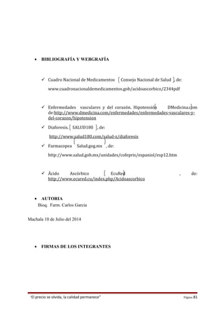 • BIBLIOGRAFÍA Y WEBGRAFÍA
 Cuadro Nacional de Medicamentos Consejo Nacional de Salud , de:
www.cuadronacionaldemedicamentos.gob/acidoascorbico/2344pdf
 Enfermedades vasculares y del corazón. Hipotensión DMedicina.com
de:http://www.dmedicina.com/enfermedades/enfermedades-vasculares-y-
del-corazon/hipotension
 Diaforesis. SALUD180 , de:
http://www.salud180.com/salud-z/diaforesis
 Farmacopea Salud.gog.mx , de:
http://www.salud.gob.mx/unidades/cofepris/espaniol/esp12.htm
 Ácido Ascórbico EcuRed , de:
http://www.ecured.cu/index.php/Acidoascorbico
• AUTORIA
Bioq. Farm. Carlos Garcia
Machala 10 de Julio del 2014
• FIRMAS DE LOS INTEGRANTES
“El precio se olvida, la calidad permanece” Página 81
 