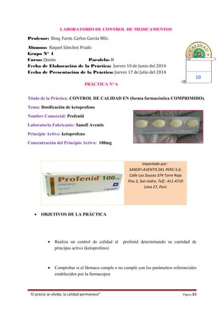 Importado por:
SANOFI-AVENTIS DEL PERÚ S.A.
Calle Los Sauces 374 Torre Roja
Piso 3, San Isidro, Telf.: 411-4710
Lima 27, Perú
LABORATORIO DE CONTROL DE MEDICAMENTOS
Profesor: Bioq. Farm. Carlos García MSc.
Alumno: Raquel Sánchez Prado
Grupo N° 4
Curso: Quinto Paralelo: B
Fecha de Elaboración de la Práctica: Jueves 10 de Junio del 2014
Fecha de Presentación de la Práctica: Jueves 17 de Julio del 2014
PRÁCTICA N° 6
Título de la Práctica: CONTROL DE CALIDAD EN (forma farmacéutica COMPRIMIDO).
Tema: Dosificación de ketoprofeno
Nombre Comercial: Profenid
Laboratorio Fabricante: Sanofi Aventis
Principio Activo: ketoprofeno
Concentración del Principio Activo: 100mg
• OBJETIVOS DE LA PRÁCTICA
• Realiza un control de calidad al profenid determinando su cantidad de
principio activo (ketoprofeno)
• Comprobar si el fármaco cumple o no cumple con los parámetros referenciales
establecidos por la farmacopea
“El precio se olvida, la calidad permanece” Página 83
10
 