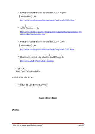  Un Servicio de la Biblioteca Nacional de E.E.U.U, Migraña
MedlinePlus de:
http://www.nlm.nih.gov/medlineplus/spanish/ency/article/000709.htm
 AINE Artritis.org de:
http://www.arthritis.org/espanol/tratamientos/medicamentos/medicamentos-por-
enfermedad/medicamentos-aine/
 Un Servicio de la Biblioteca Nacional de E.E.U.U, Cistitis
MedlinePlus de:
http://www.nlm.nih.gov/medlineplus/spanish/ency/article/000526.htm
 Diurético. El estilo de vida saludable, Salud180.com de:
http://www.salud180.com/salud-z/diuretico
• AUTORIA
Bioq. Farm. Carlos García MSc.
Machala 17 de Julio del 2014
• FIRMAS DE LOS INTEGRANTES
Raquel Sánchez Prado
ANEXO:
“El precio se olvida, la calidad permanece” Página 95
 