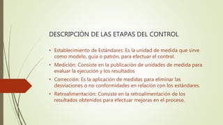 DESCRIPCIÓN DE LAS ETAPAS DEL CONTROL
• Establecimiento de Estándares: Es la unidad de medida que sirve
como modelo, guía o patrón, para efectuar el control.
• Medición: Consiste en la publicación de unidades de medida para
evaluar la ejecución y los resultados
• Corrección: Es la aplicación de medidas para eliminar las
desviaciones o no conformidades en relación con los estándares.
• Retroalimentación: Consiste en la retroalimentación de los
resultados obtenidos para efectuar mejoras en el proceso.