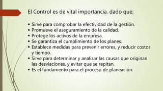 El Control es de vital importancia, dado que:
Sirve para comprobar la efectividad de la gestión.
Promueve el aseguramiento de la calidad.
Protege los activos de la empresa.
Se garantiza el cumplimiento de los planes.
Establece medidas para prevenir errores, y reducir costos
y tiempo.
Sirve para determinar y analizar las causas que originan
las desviaciones, y evitar que se repitan.
Es el fundamento para el proceso de planeación.