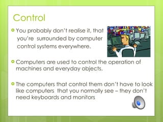 Control
 Youprobably don’t realise it, that
  you’re surrounded by computer
  control systems everywhere.

 Computersare used to control the operation of
 machines and everyday objects.

 The computers that control them don’t have to look
 like computers that you normally see – they don’t
 need keyboards and monitors
 
